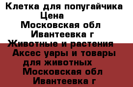 Клетка для попугайчика  › Цена ­ 1 200 - Московская обл., Ивантеевка г. Животные и растения » Аксесcуары и товары для животных   . Московская обл.,Ивантеевка г.